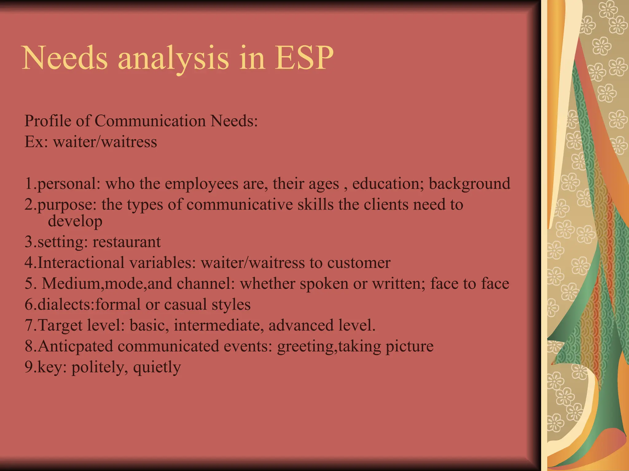 Needs analysis in ESP
Profile of Communication Needs:
Ex: waiter/waitress
1.personal: who the employees are, their ages , education; background
2.purpose: the types of communicative skills the clients need to
develop
3.setting: restaurant
4.Interactional variables: waiter/waitress to customer
5. Medium,mode,and channel: whether spoken or written; face to face
6.dialects:formal or casual styles
7.Target level: basic, intermediate, advanced level.
8.Anticpated communicated events: greeting,taking picture
9.key: politely, quietly
 