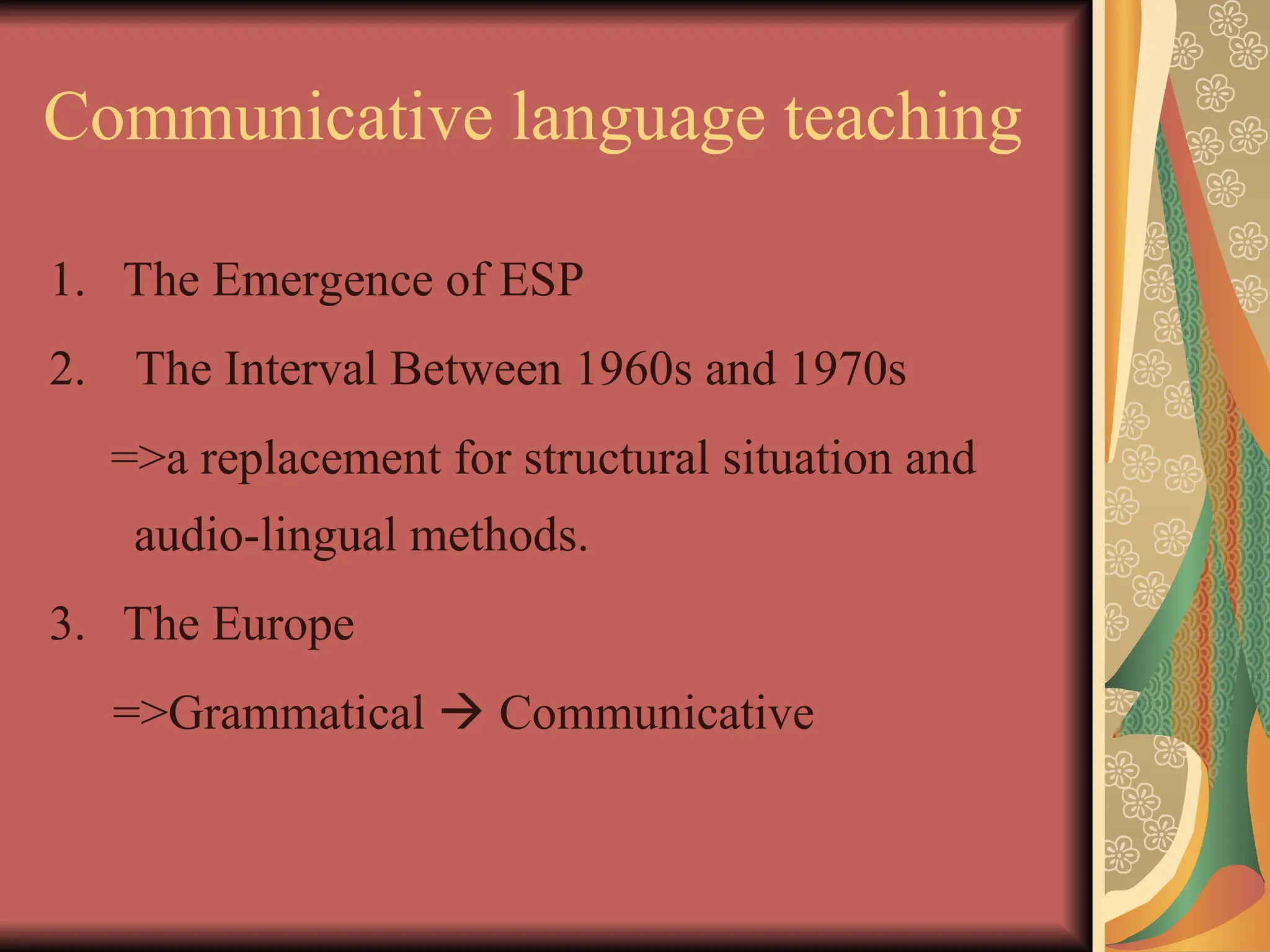 Communicative language teaching
1. The Emergence of ESP
2. The Interval Between 1960s and 1970s
=>a replacement for structural situation and
audio-lingual methods.
3. The Europe
=>Grammatical  Communicative
 
