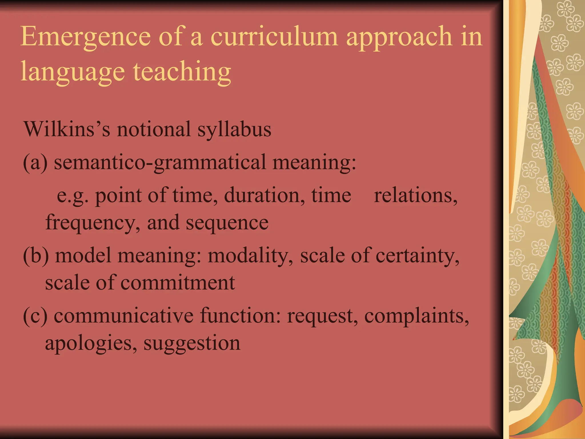 Emergence of a curriculum approach in
language teaching
Wilkins’s notional syllabus
(a) semantico-grammatical meaning:
e.g. point of time, duration, time relations,
frequency, and sequence
(b) model meaning: modality, scale of certainty,
scale of commitment
(c) communicative function: request, complaints,
apologies, suggestion
 