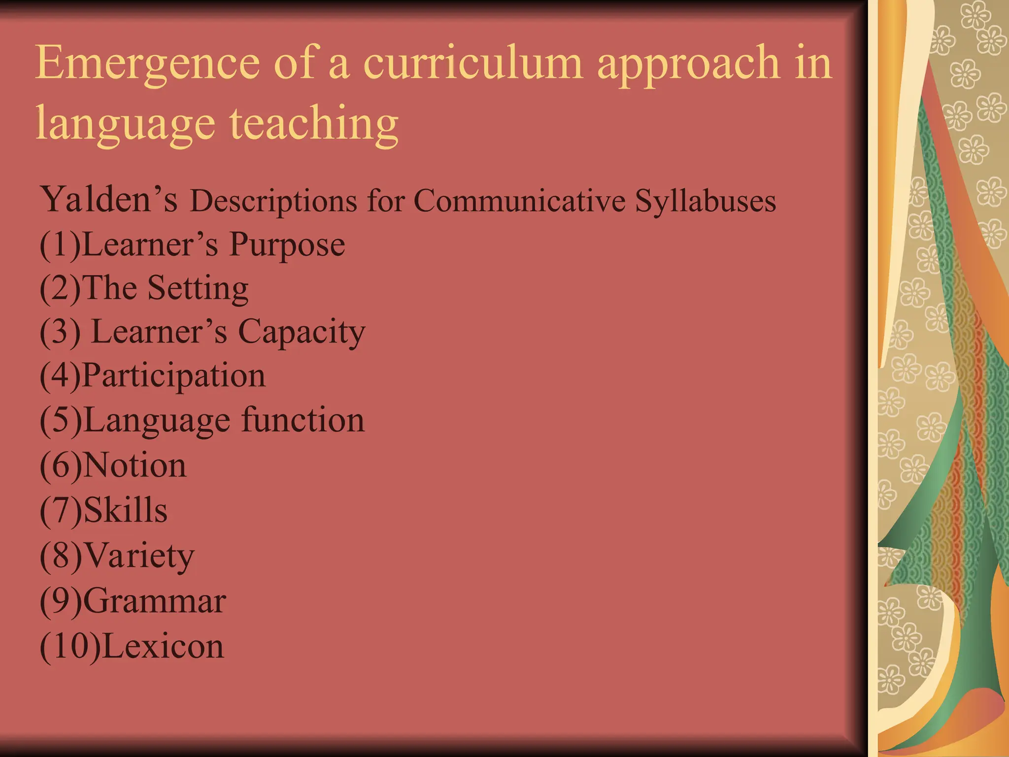 Emergence of a curriculum approach in
language teaching
Yalden’s Descriptions for Communicative Syllabuses
(1)Learner’s Purpose
(2)The Setting
(3) Learner’s Capacity
(4)Participation
(5)Language function
(6)Notion
(7)Skills
(8)Variety
(9)Grammar
(10)Lexicon
 