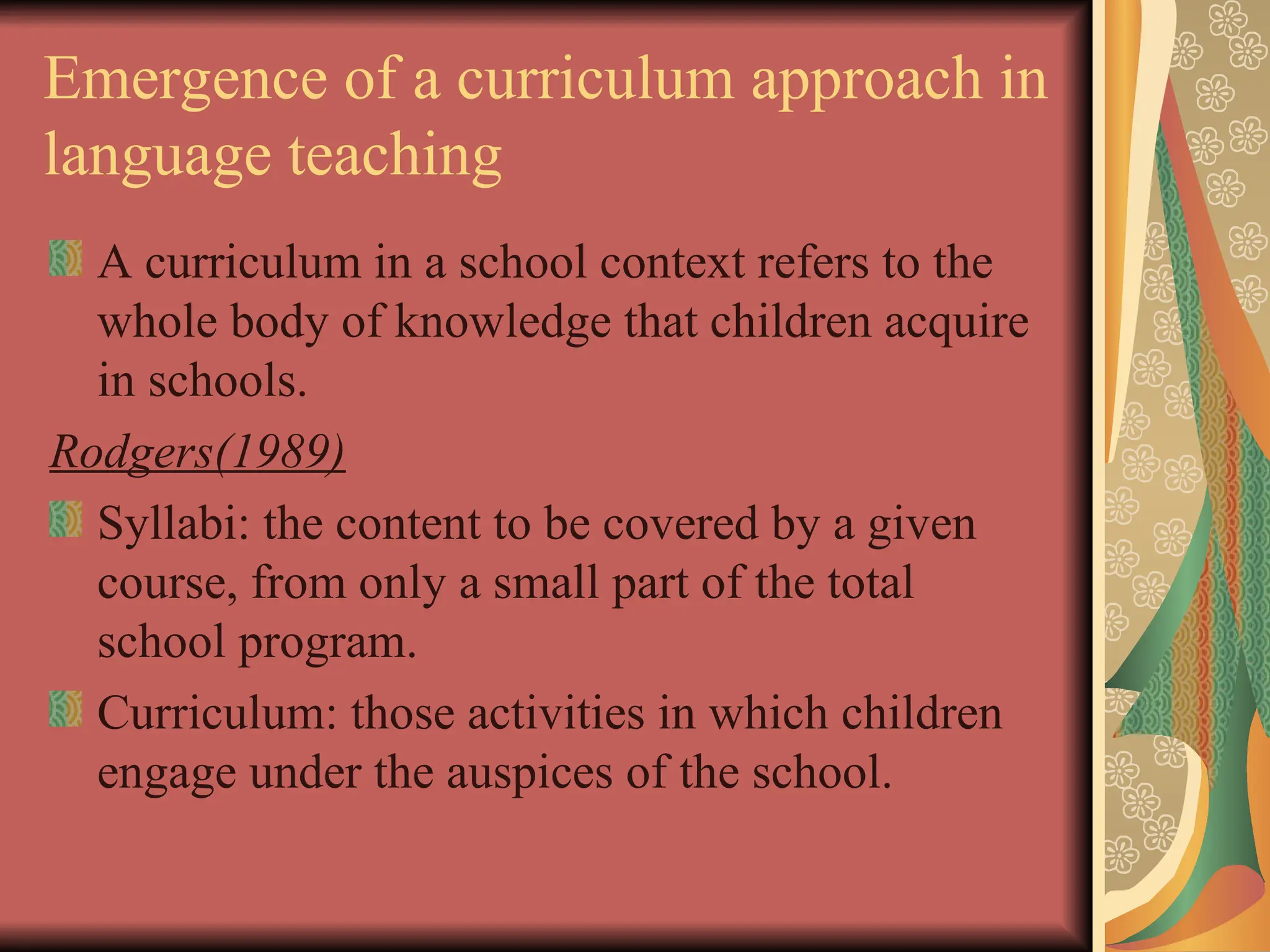 Emergence of a curriculum approach in
language teaching
A curriculum in a school context refers to the
whole body of knowledge that children acquire
in schools.
Rodgers(1989)
Syllabi: the content to be covered by a given
course, from only a small part of the total
school program.
Curriculum: those activities in which children
engage under the auspices of the school.
 