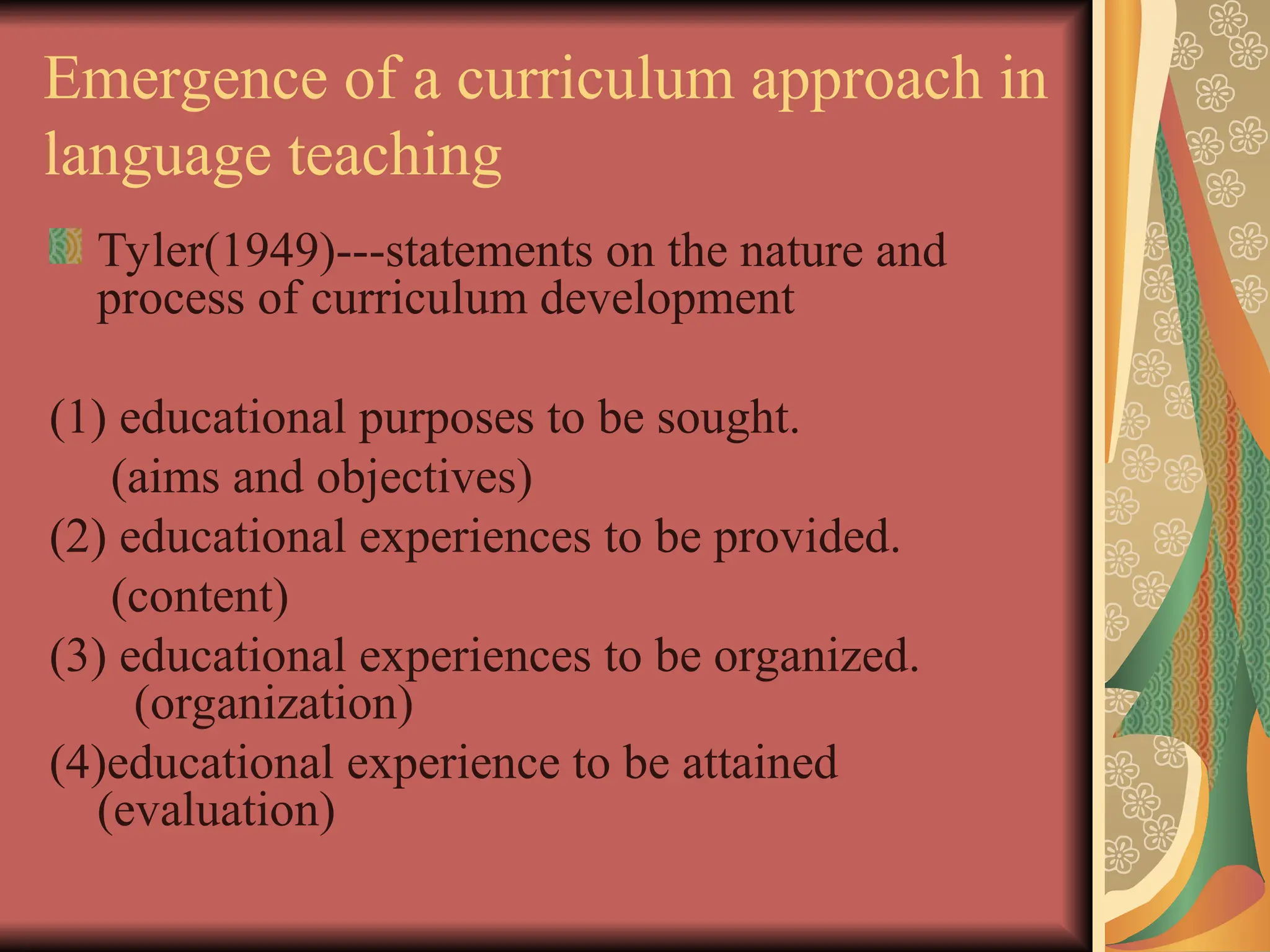 Emergence of a curriculum approach in
language teaching
Tyler(1949)---statements on the nature and
process of curriculum development
(1) educational purposes to be sought.
(aims and objectives)
(2) educational experiences to be provided.
(content)
(3) educational experiences to be organized.
(organization)
(4)educational experience to be attained
(evaluation)
 