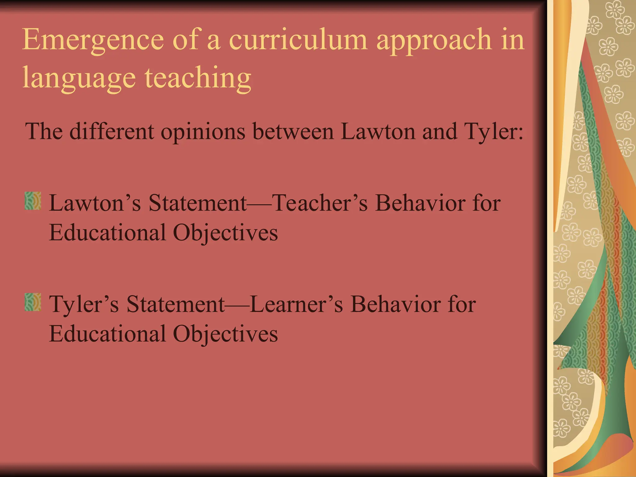 Emergence of a curriculum approach in
language teaching
The different opinions between Lawton and Tyler:
Lawton’s Statement—Teacher’s Behavior for
Educational Objectives
Tyler’s Statement—Learner’s Behavior for
Educational Objectives
 