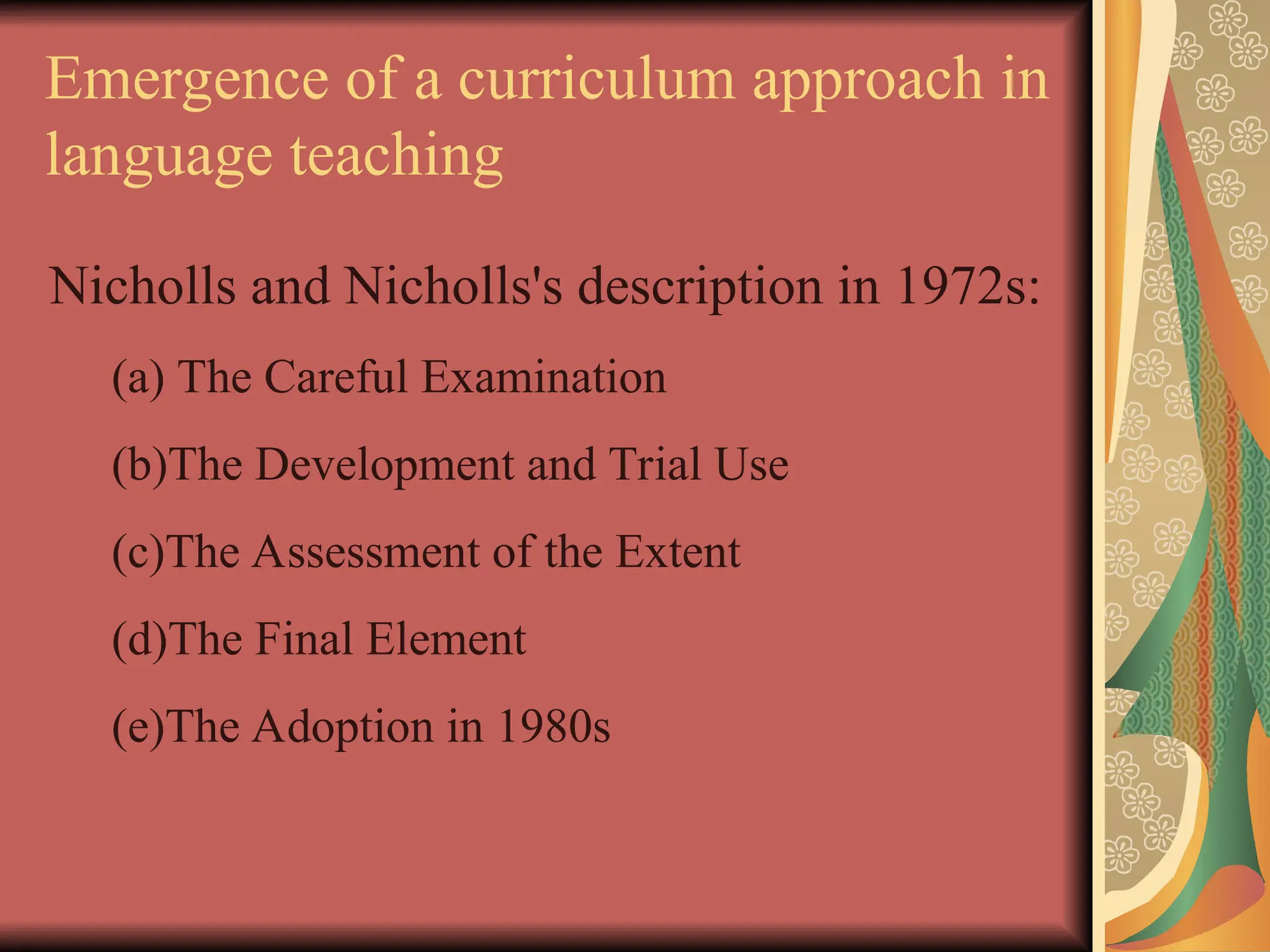 Emergence of a curriculum approach in
language teaching
Nicholls and Nicholls's description in 1972s:
(a) The Careful Examination
(b)The Development and Trial Use
(c)The Assessment of the Extent
(d)The Final Element
(e)The Adoption in 1980s
 