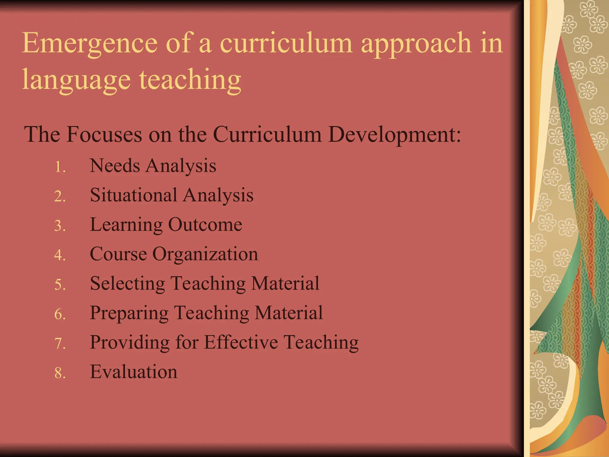 Emergence of a curriculum approach in
language teaching
The Focuses on the Curriculum Development:
1. Needs Analysis
2. Situational Analysis
3. Learning Outcome
4. Course Organization
5. Selecting Teaching Material
6. Preparing Teaching Material
7. Providing for Effective Teaching
8. Evaluation
 