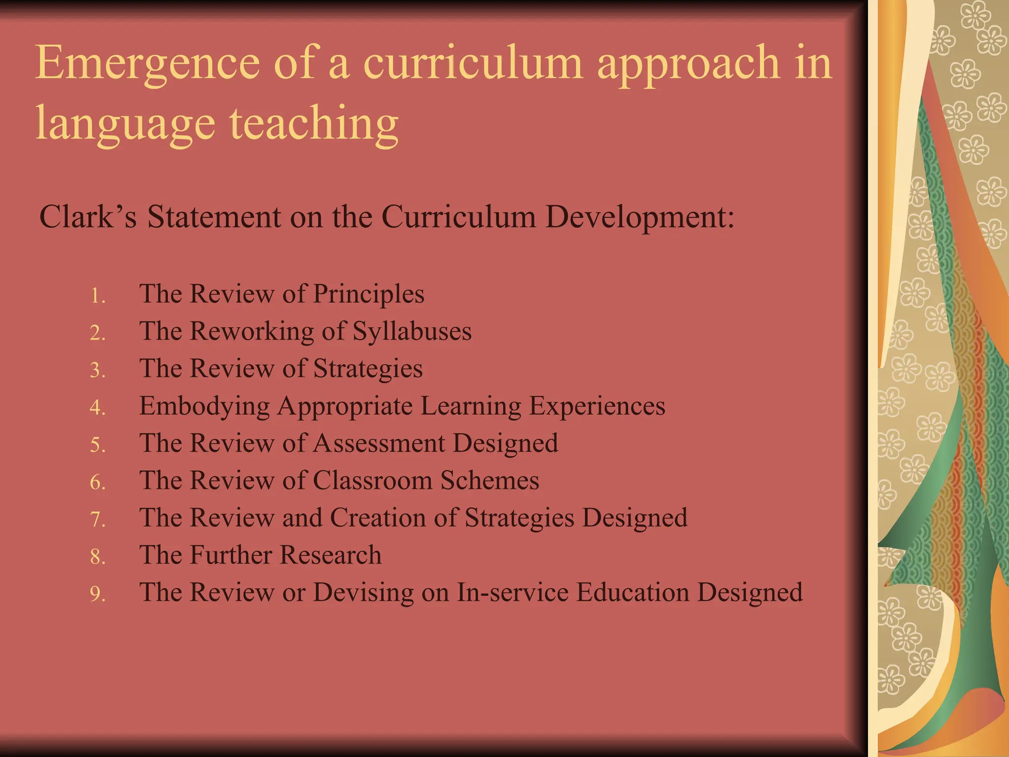 Emergence of a curriculum approach in
language teaching
Clark’s Statement on the Curriculum Development:
1. The Review of Principles
2. The Reworking of Syllabuses
3. The Review of Strategies
4. Embodying Appropriate Learning Experiences
5. The Review of Assessment Designed
6. The Review of Classroom Schemes
7. The Review and Creation of Strategies Designed
8. The Further Research
9. The Review or Devising on In-service Education Designed
 