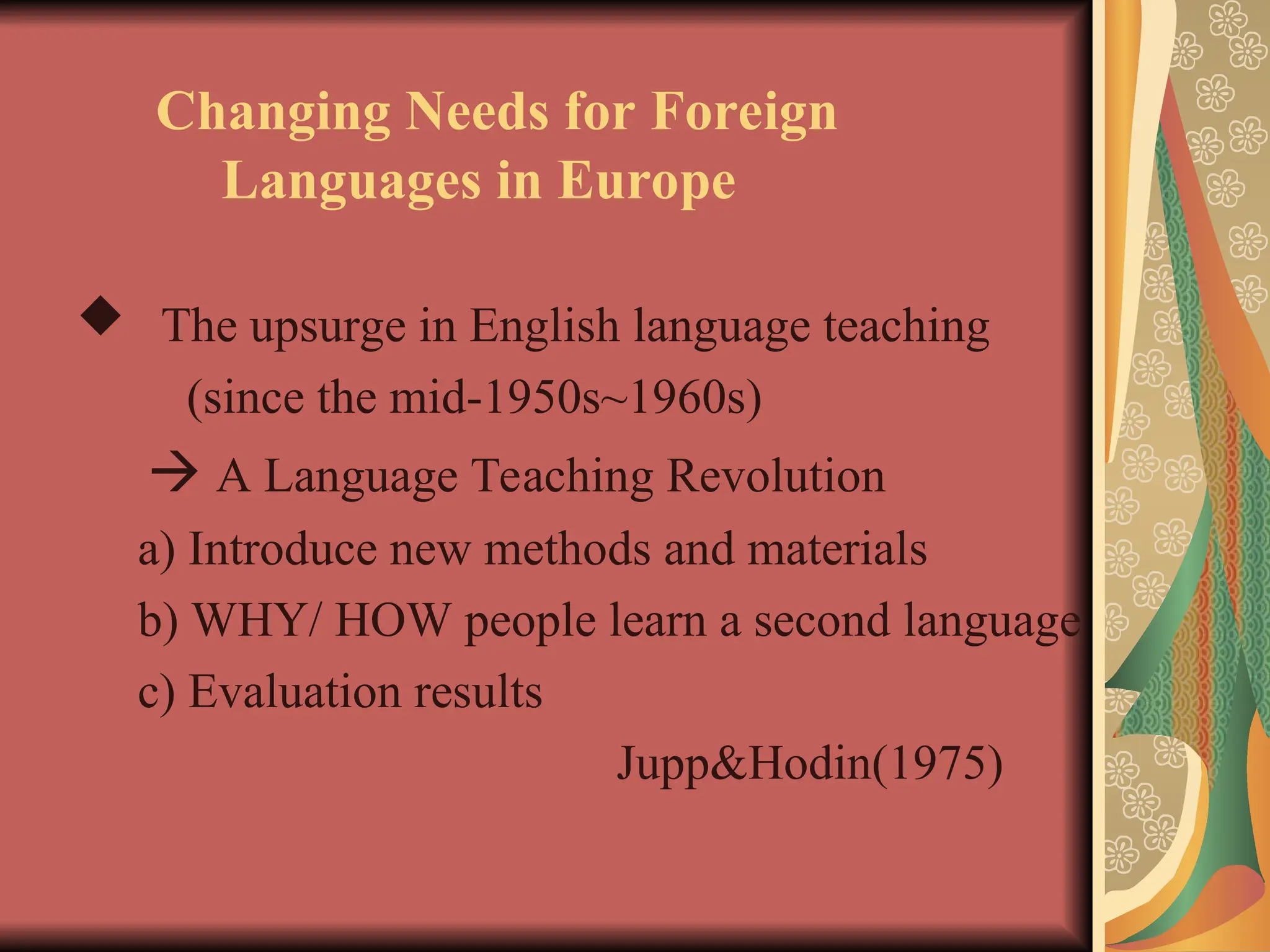 Changing Needs for Foreign
Languages in Europe
 The upsurge in English language teaching
(since the mid-1950s~1960s)
 A Language Teaching Revolution
a) Introduce new methods and materials
b) WHY/ HOW people learn a second language
c) Evaluation results
Jupp&Hodin(1975)
 