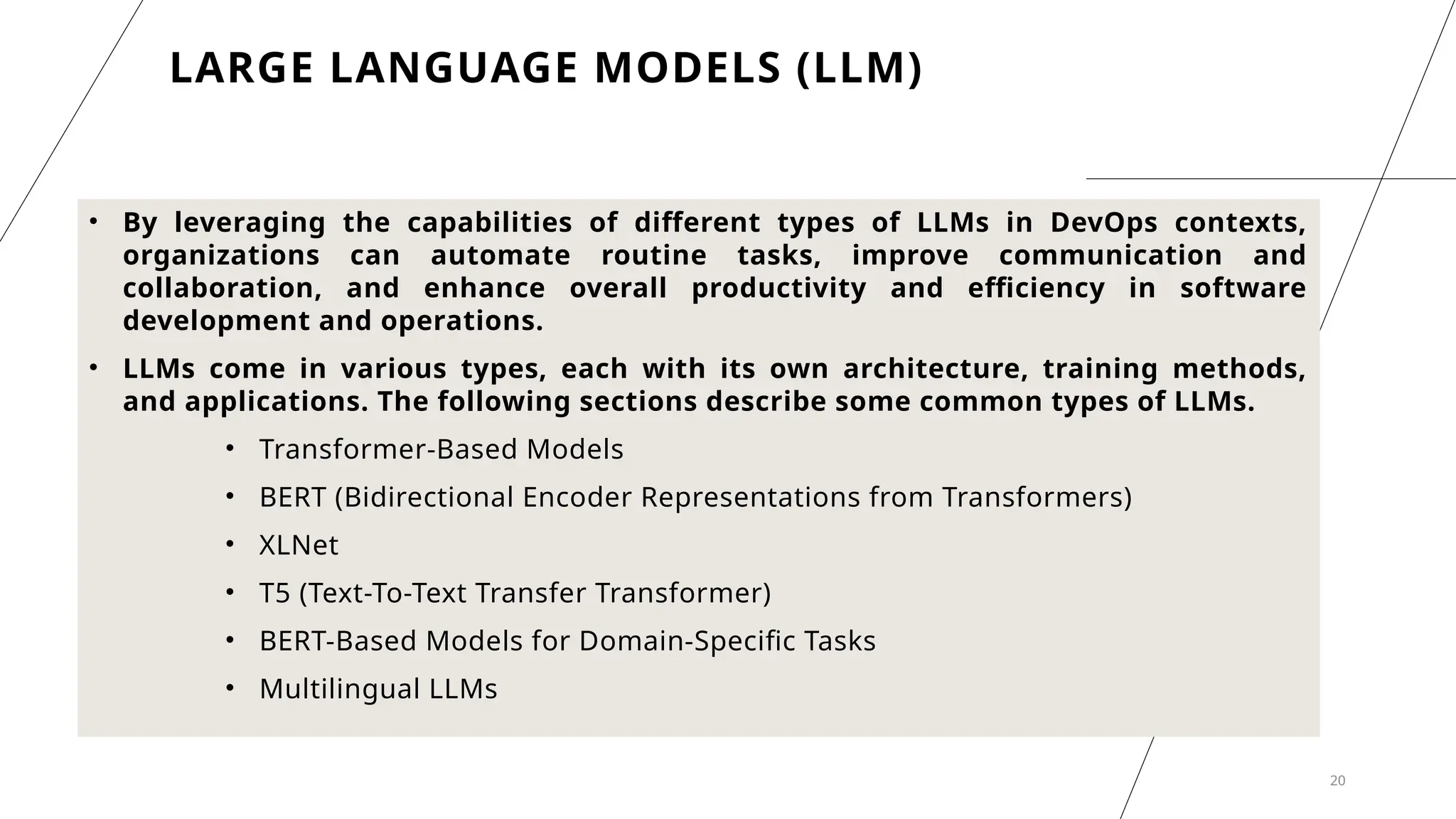 20
• By leveraging the capabilities of different types of LLMs in DevOps contexts,
organizations can automate routine tasks, improve communication and
collaboration, and enhance overall productivity and efficiency in software
development and operations.
• LLMs come in various types, each with its own architecture, training methods,
and applications. The following sections describe some common types of LLMs.
• Transformer-Based Models
• BERT (Bidirectional Encoder Representations from Transformers)
• XLNet
• T5 (Text-To-Text Transfer Transformer)
• BERT-Based Models for Domain-Specific Tasks
• Multilingual LLMs
LARGE LANGUAGE MODELS (LLM)
 