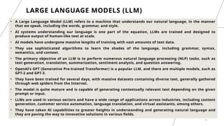 19
LARGE LANGUAGE MODELS (LLM)
• A Large Language Model (LLM) refers to a machine that understands our natural language, in the manner
that we speak, including the words, grammar, and style.
• AI systems understanding our language is one part of the equation, LLMs are trained and designed to
produce output of human-like text at scale.
• AI models have undergone massive lengths of training with vast amounts of text data.
• They use sophisticated algorithms to learn the shades of the language, including grammar, syntax,
semantics, and context.
• The primary objective of an LLM is to perform numerous natural language processing (NLP) tasks, such as
text generation, translation, summarization, sentiment analysis, and question answering.
• OpenAI’s GPT (Generative Pre-trained Transformer) is a popular LLM, and there are multiple models, such as
GPT-2 and GPT-3.
• They have been trained for several days, with massive datasets containing diverse text, generally gathered
through web spiders from the Internet.
• The model is quite mature and is capable of generating contextually relevant text depending on the given
prompt or input.
• LLMs are used in various sectors and have a wide range of applications across industries, including content
generation, customer service automation, language translation, and virtual assistants, among others.
• They have taken AI capabilities to greater heights in understanding and generating natural language and
they are paving the way to innovative solutions in various fields.
 