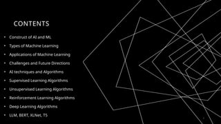CONTENTS
• Construct of AI and ML
• Types of Machine Learning
• Applications of Machine Learning
• Challenges and Future Directions
• AI techniques and Algorithms
• Supervised Learning Algorithms
• Unsupervised Learning Algorithms
• Reinforcement Learning Algorithms
• Deep Learning Algorithms
• LLM, BERT, XLNet, T5
2
 