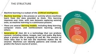 4
THE STRUCTURE
• Machine learning is a subset of the artificial intelligence.
• Machine learning is the process or activity where machines
learn from the data provided to them. This learning
improves over time, with new datasets replacing existing
ones, so machine learning is a continuous process.
• There are several learning models, including deep learning,
computer vision, and reinforcement learning, among
others.
• Generative AI (Gen AI) is a technology that can produce
content, including videos, images, text, and audio. Big Data
plays a pivotal role in shaping AI and ML. The amount of
clean data that is fed into the machines makes the AI
smarter. Machines can identify patterns and trends and
predict the future course of action.
 