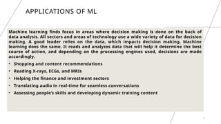 9
APPLICATIONS OF ML
Machine learning finds focus in areas where decision making is done on the back of
data analysis. All sectors and areas of technology use a wide variety of data for decision
making. A good leader relies on the data, which impacts decision making. Machine
learning does the same. It reads and analyzes data that will help it determine the best
course of action, and depending on the processing engines used, decisions are made
accordingly.
• Shopping and content recommendations
• Reading X-rays, ECGs, and MRIs
• Helping the finance and investment sectors
• Translating audio in real-time for seamless conversations
• Assessing people’s skills and developing dynamic training content
 