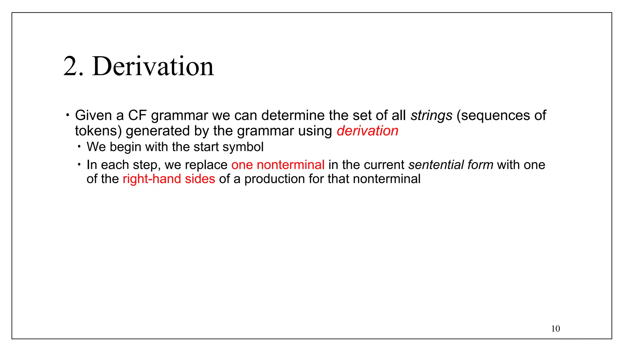 10
2. Derivation
• Given a CF grammar we can determine the set of all strings (sequences of
tokens) generated by the grammar using derivation
• We begin with the start symbol
• In each step, we replace one nonterminal in the current sentential form with one
of the right-hand sides of a production for that nonterminal
 
