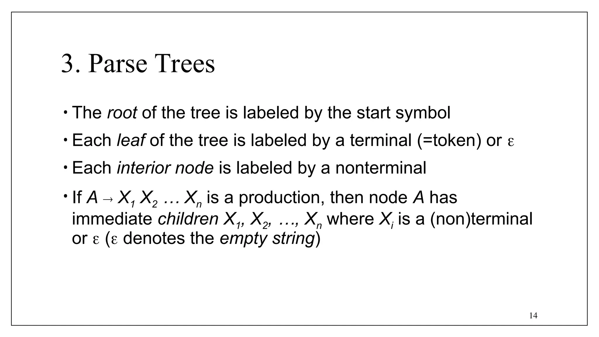 14
3. Parse Trees
• The root of the tree is labeled by the start symbol
• Each leaf of the tree is labeled by a terminal (=token) or 
• Each interior node is labeled by a nonterminal
• If A  X1 X2 … Xn is a production, then node A has
immediate children X1, X2, …, Xn where Xi is a (non)terminal
or  ( denotes the empty string)
 
