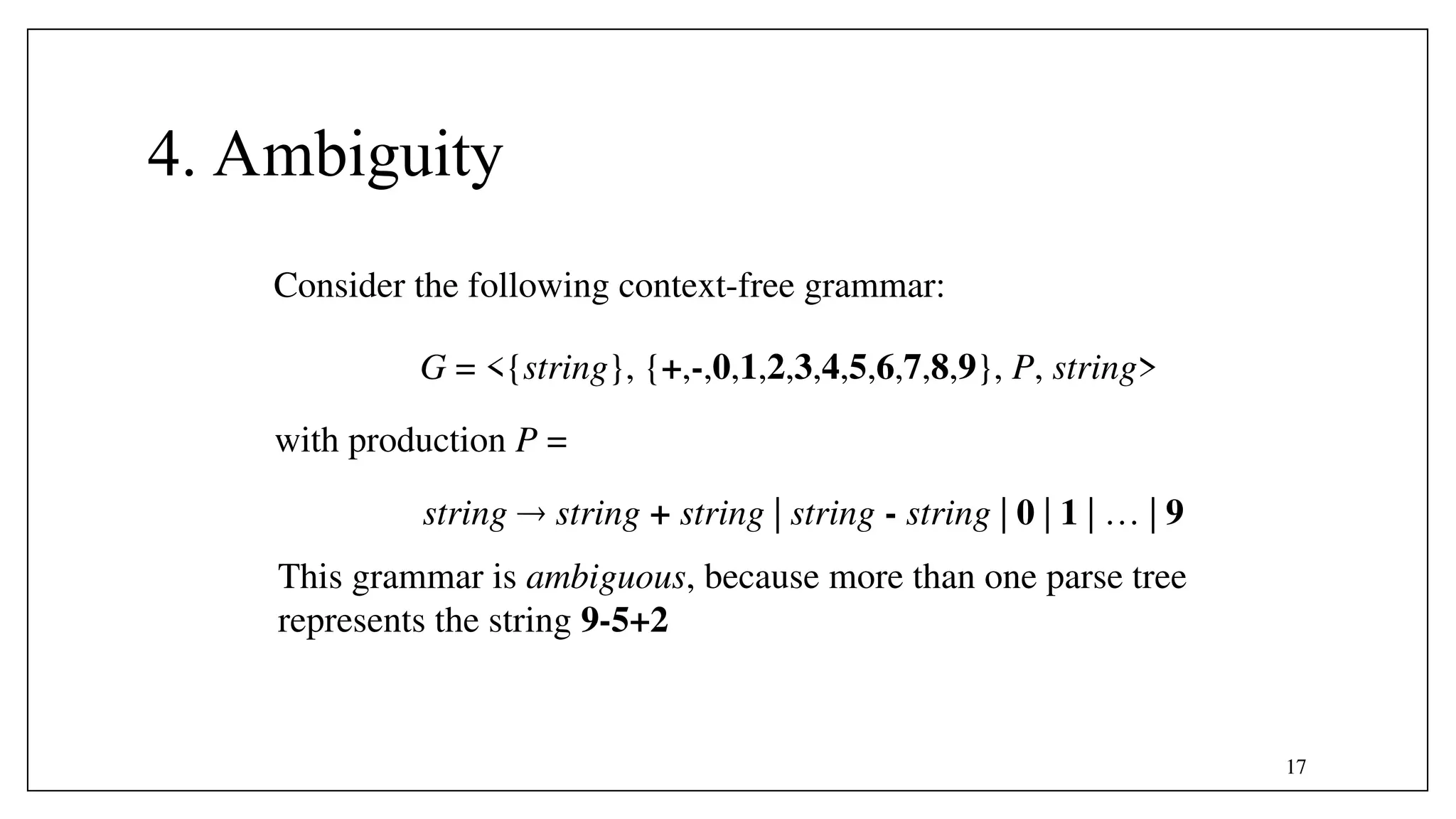 17
4. Ambiguity
string  string + string | string - string | 0 | 1 | … | 9
G = <{string}, {+,-,0,1,2,3,4,5,6,7,8,9}, P, string>
with production P =
Consider the following context-free grammar:
This grammar is ambiguous, because more than one parse tree
represents the string 9-5+2
 