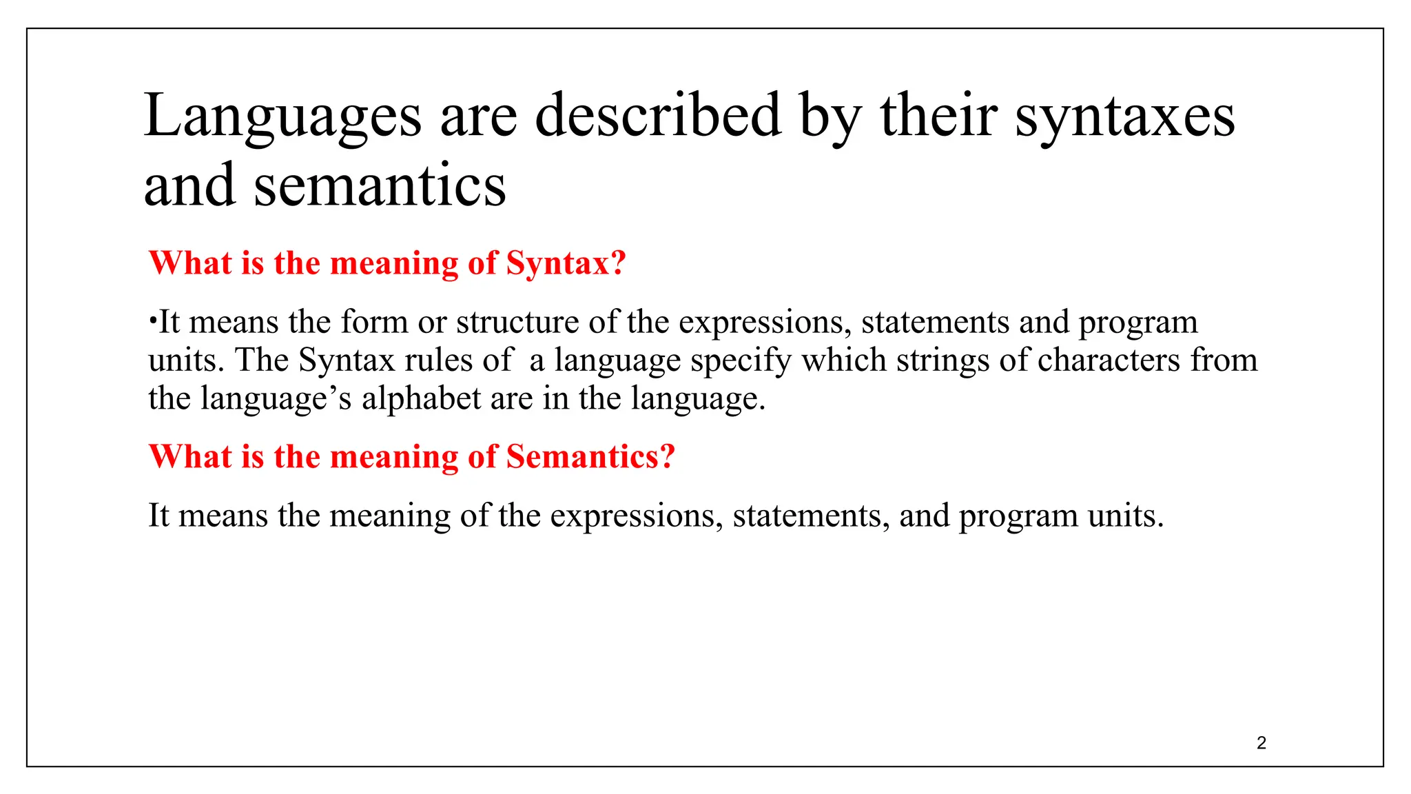 Languages are described by their syntaxes
and semantics
What is the meaning of Syntax?
•It means the form or structure of the expressions, statements and program
units. The Syntax rules of a language specify which strings of characters from
the language’s alphabet are in the language.
What is the meaning of Semantics?
It means the meaning of the expressions, statements, and program units.
2
 
