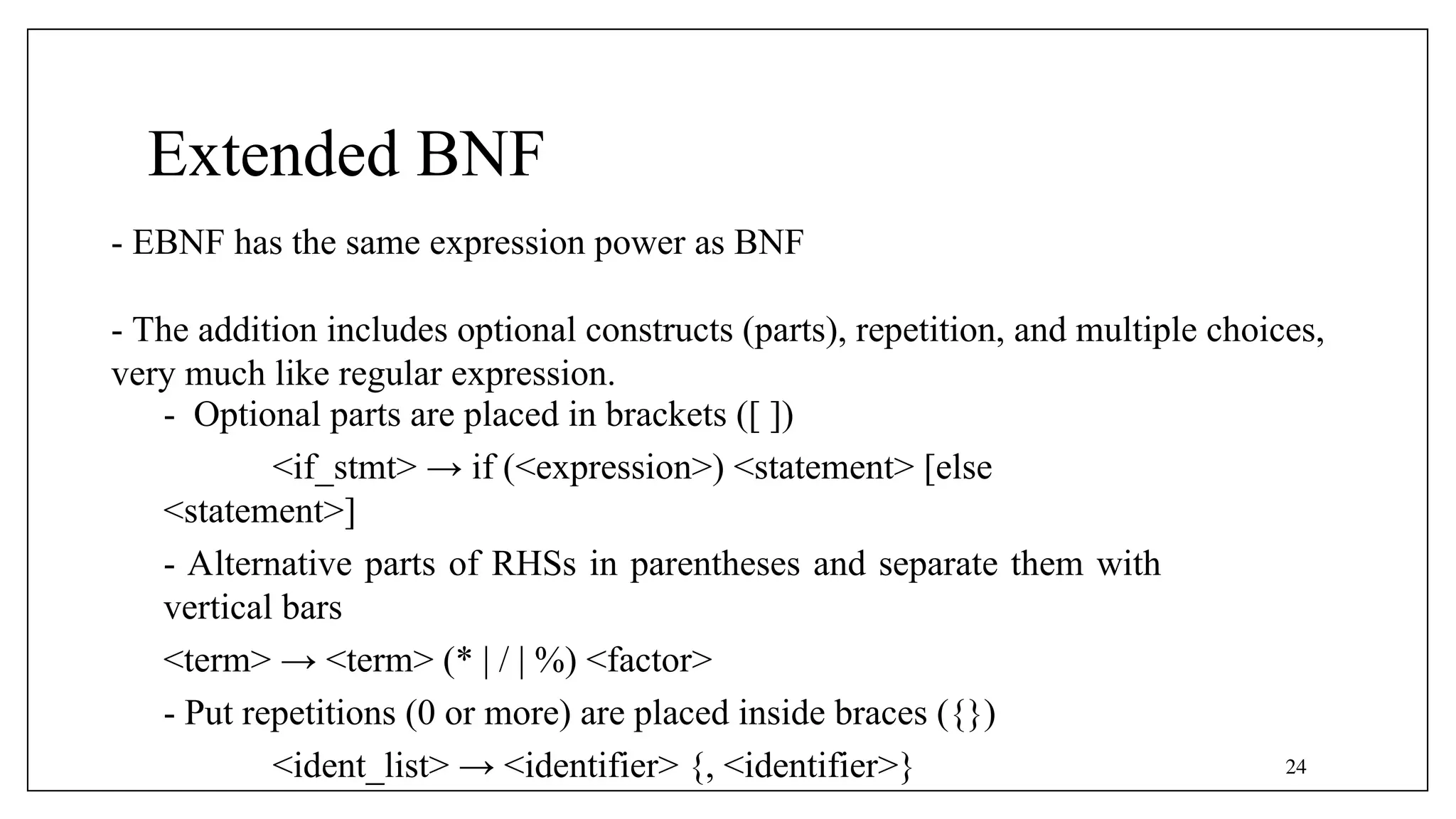 - Optional parts are placed in brackets ([ ])
<if_stmt> → if (<expression>) <statement> [else
<statement>]
- Alternative parts of RHSs in parentheses and separate them with
vertical bars
<term> → <term> (* | / | %) <factor>
- Put repetitions (0 or more) are placed inside braces ({})
<ident_list> → <identifier> {, <identifier>}
- EBNF has the same expression power as BNF
- The addition includes optional constructs (parts), repetition, and multiple choices,
very much like regular expression.
Extended BNF
24
 