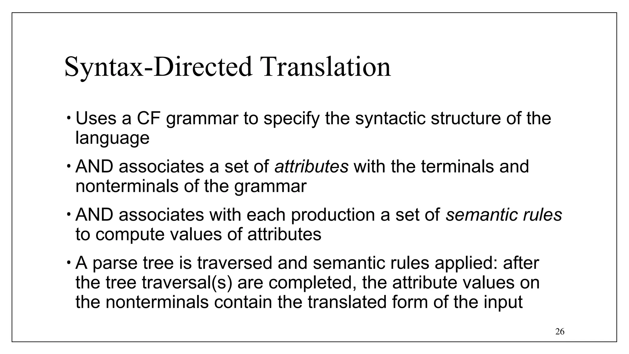26
Syntax-Directed Translation
• Uses a CF grammar to specify the syntactic structure of the
language
• AND associates a set of attributes with the terminals and
nonterminals of the grammar
• AND associates with each production a set of semantic rules
to compute values of attributes
• A parse tree is traversed and semantic rules applied: after
the tree traversal(s) are completed, the attribute values on
the nonterminals contain the translated form of the input
 