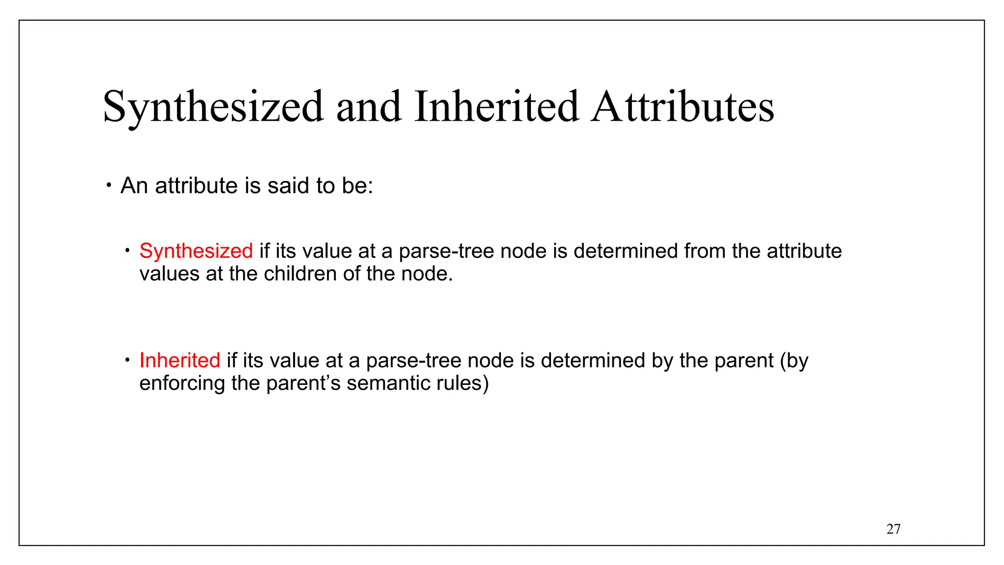 27
Synthesized and Inherited Attributes
• An attribute is said to be:
• Synthesized if its value at a parse-tree node is determined from the attribute
values at the children of the node.
• Inherited if its value at a parse-tree node is determined by the parent (by
enforcing the parent’s semantic rules)
 