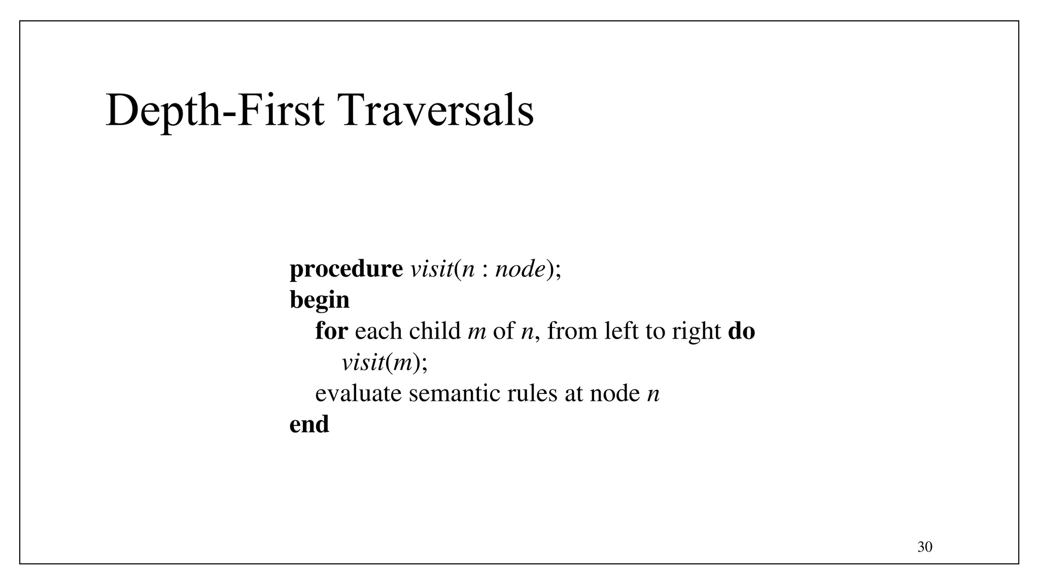 30
Depth-First Traversals
procedure visit(n : node);
begin
for each child m of n, from left to right do
visit(m);
evaluate semantic rules at node n
end
 
