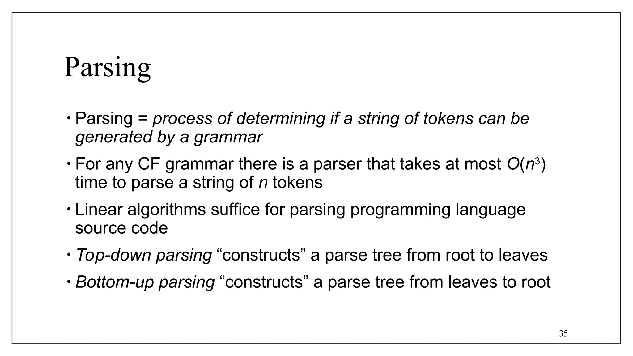 35
Parsing
• Parsing = process of determining if a string of tokens can be
generated by a grammar
• For any CF grammar there is a parser that takes at most O(n3
)
time to parse a string of n tokens
• Linear algorithms suffice for parsing programming language
source code
• Top-down parsing “constructs” a parse tree from root to leaves
• Bottom-up parsing “constructs” a parse tree from leaves to root
 