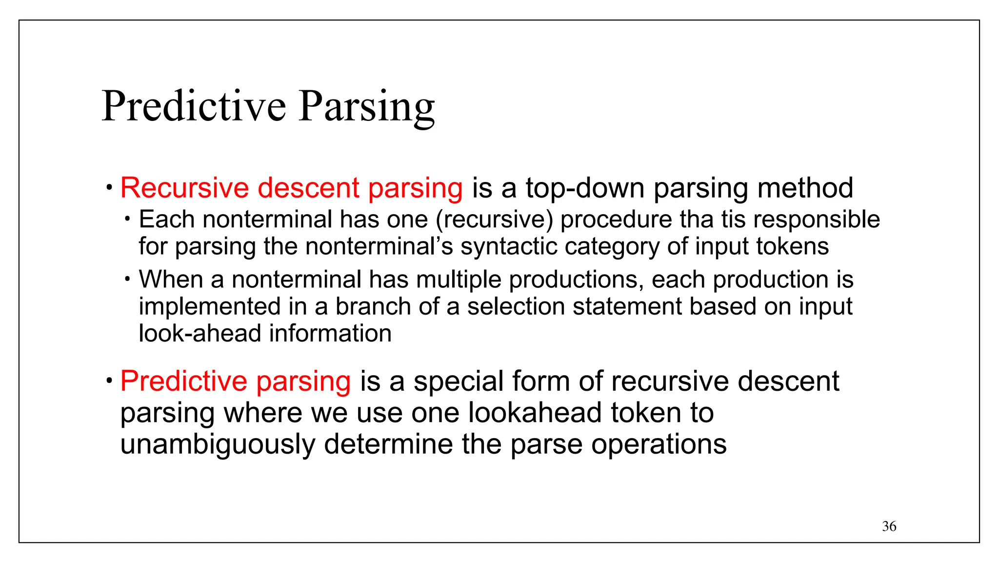 36
Predictive Parsing
• Recursive descent parsing is a top-down parsing method
• Each nonterminal has one (recursive) procedure tha tis responsible
for parsing the nonterminal’s syntactic category of input tokens
• When a nonterminal has multiple productions, each production is
implemented in a branch of a selection statement based on input
look-ahead information
• Predictive parsing is a special form of recursive descent
parsing where we use one lookahead token to
unambiguously determine the parse operations
 