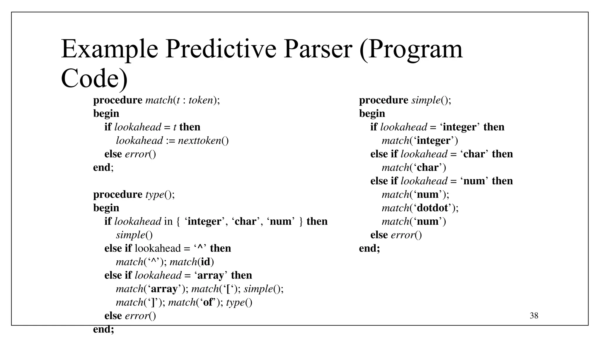 38
Example Predictive Parser (Program
Code)
procedure match(t : token);
begin
if lookahead = t then
lookahead := nexttoken()
else error()
end;
procedure type();
begin
if lookahead in { ‘integer’, ‘char’, ‘num’ } then
simple()
else if lookahead = ‘^’ then
match(‘^’); match(id)
else if lookahead = ‘array’ then
match(‘array’); match(‘[‘); simple();
match(‘]’); match(‘of’); type()
else error()
end;
procedure simple();
begin
if lookahead = ‘integer’ then
match(‘integer’)
else if lookahead = ‘char’ then
match(‘char’)
else if lookahead = ‘num’ then
match(‘num’);
match(‘dotdot’);
match(‘num’)
else error()
end;
 