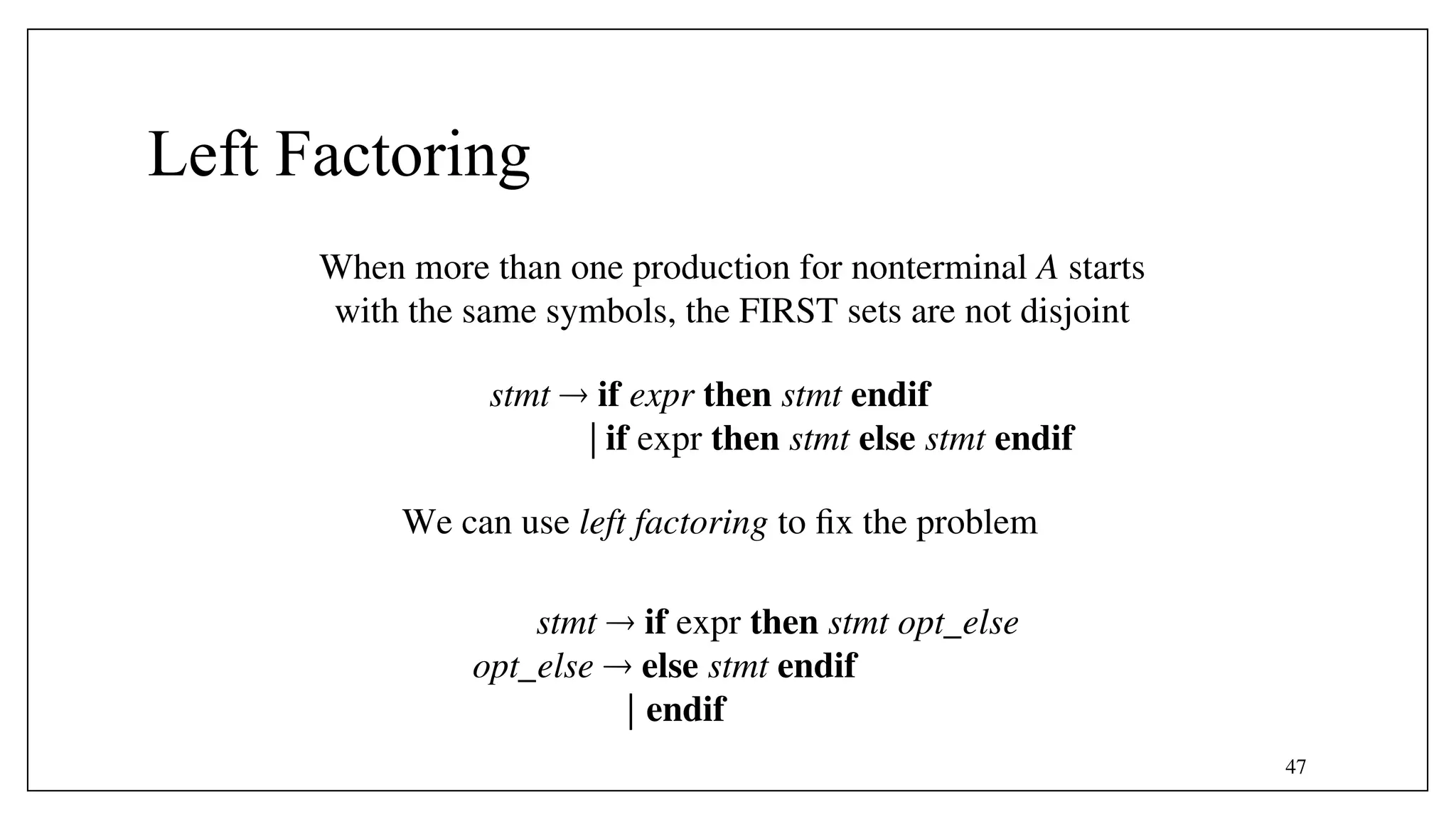 47
Left Factoring
When more than one production for nonterminal A starts
with the same symbols, the FIRST sets are not disjoint
We can use left factoring to fix the problem
stmt  if expr then stmt endif
| if expr then stmt else stmt endif
stmt  if expr then stmt opt_else
opt_else  else stmt endif
| endif
 