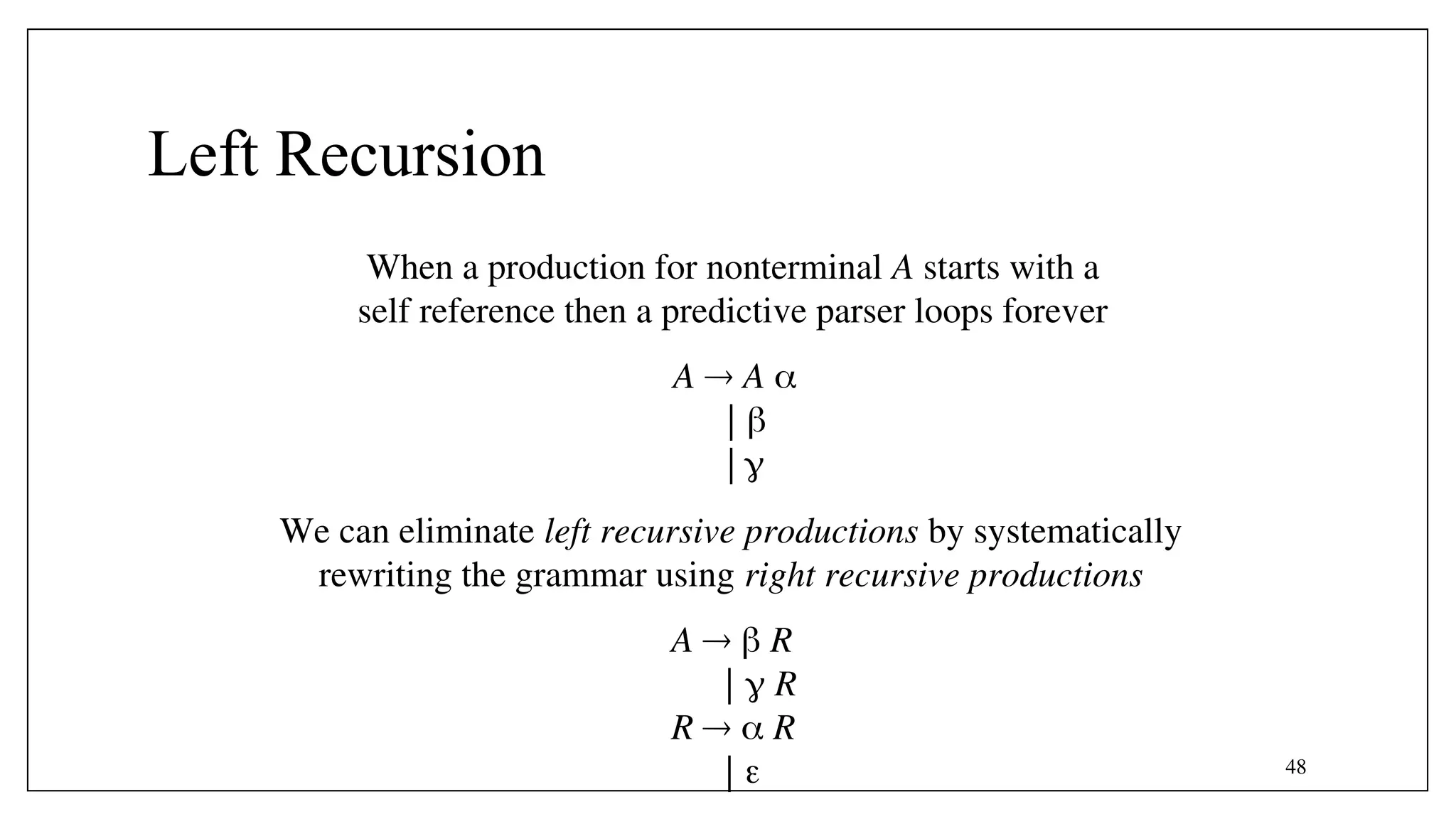 48
Left Recursion
When a production for nonterminal A starts with a
self reference then a predictive parser loops forever
A  A 
| 
| 
We can eliminate left recursive productions by systematically
rewriting the grammar using right recursive productions
A   R
|  R
R   R
| 
 