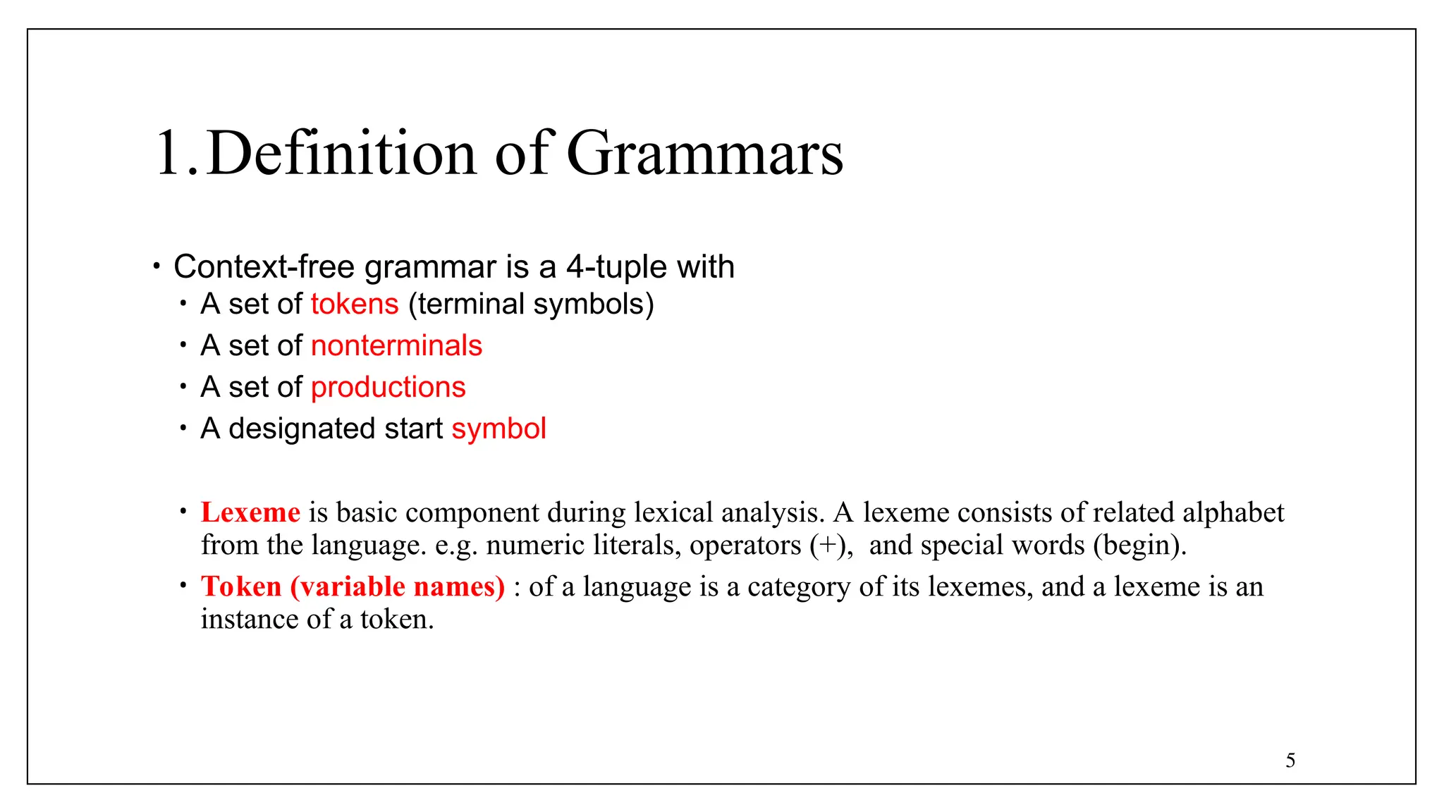 5
1.Definition of Grammars
• Context-free grammar is a 4-tuple with
• A set of tokens (terminal symbols)
• A set of nonterminals
• A set of productions
• A designated start symbol
• Lexeme is basic component during lexical analysis. A lexeme consists of related alphabet
from the language. e.g. numeric literals, operators (+), and special words (begin).
• Token (variable names) : of a language is a category of its lexemes, and a lexeme is an
instance of a token.
 