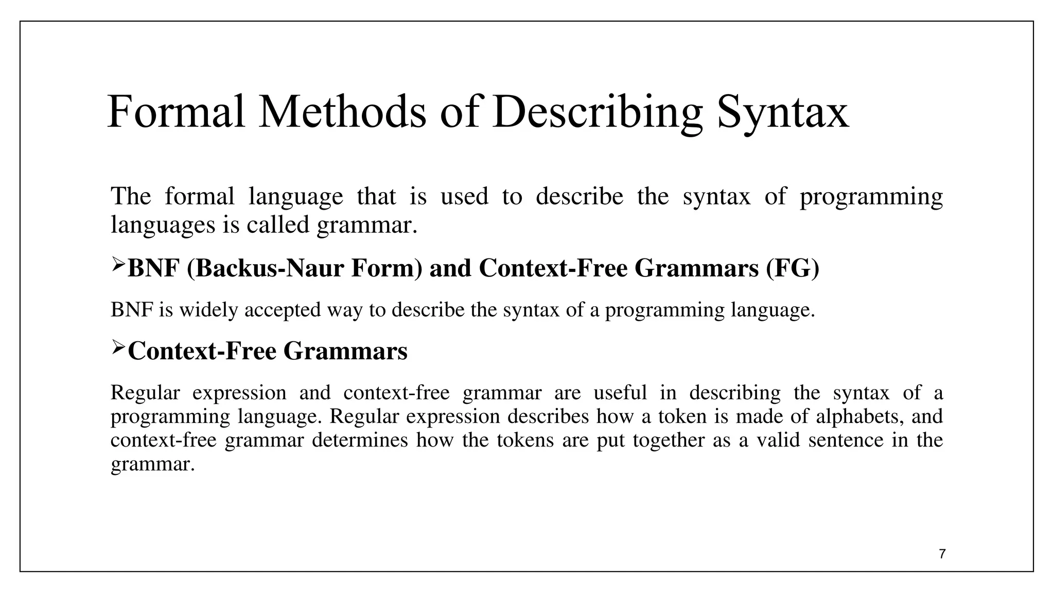Formal Methods of Describing Syntax
The formal language that is used to describe the syntax of programming
languages is called grammar.
BNF (Backus-Naur Form) and Context-Free Grammars (FG)
BNF is widely accepted way to describe the syntax of a programming language.
Context-Free Grammars
Regular expression and context-free grammar are useful in describing the syntax of a
programming language. Regular expression describes how a token is made of alphabets, and
context-free grammar determines how the tokens are put together as a valid sentence in the
grammar.
7
 
