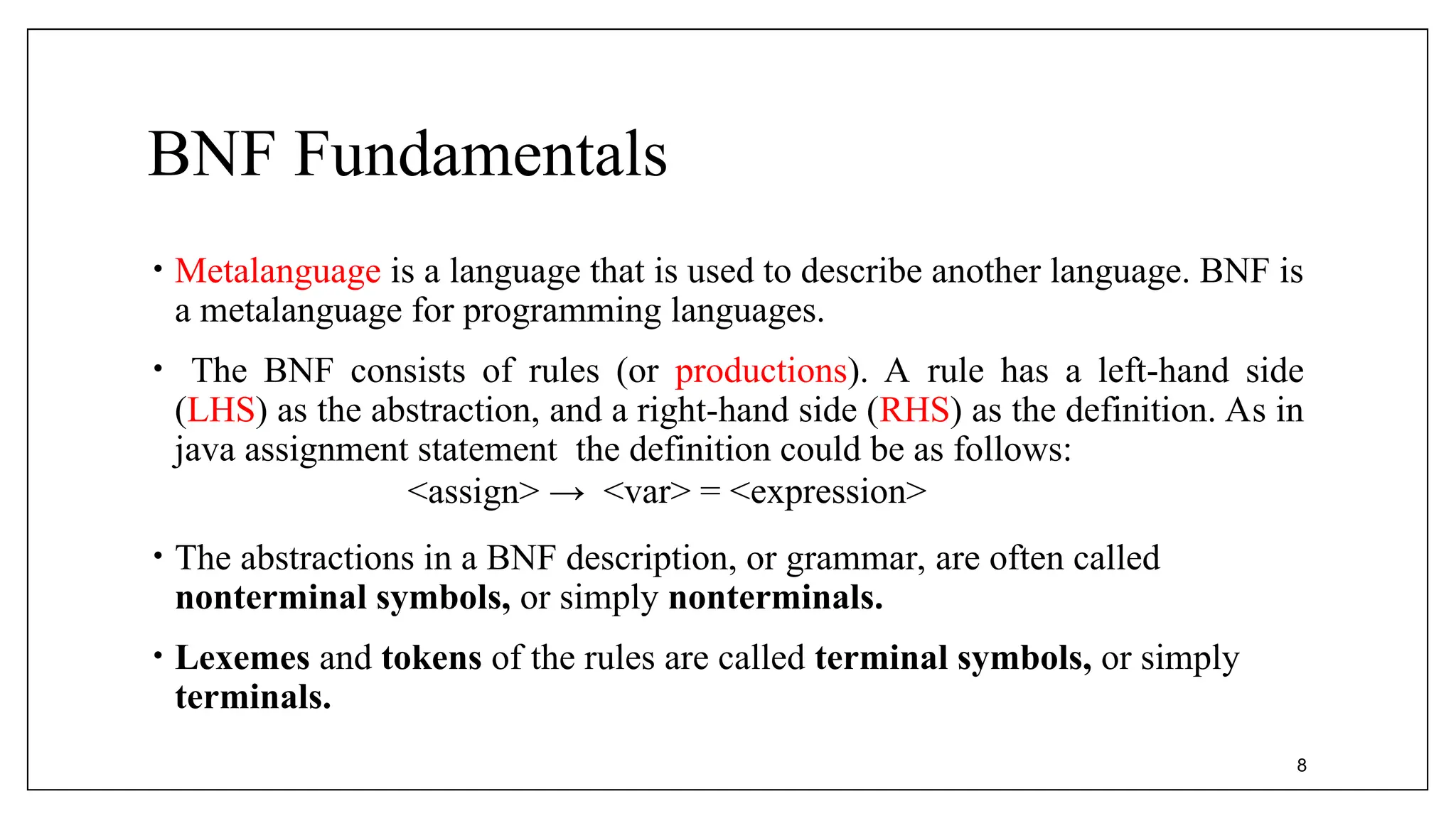 BNF Fundamentals
• Metalanguage is a language that is used to describe another language. BNF is
a metalanguage for programming languages.
• The BNF consists of rules (or productions). A rule has a left-hand side
(LHS) as the abstraction, and a right-hand side (RHS) as the definition. As in
java assignment statement the definition could be as follows:
<assign> → <var> = <expression>
• The abstractions in a BNF description, or grammar, are often called
nonterminal symbols, or simply nonterminals.
• Lexemes and tokens of the rules are called terminal symbols, or simply
terminals.
8
 