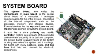 SYSTEM BOARD
 The system board, also called the
motherboard or main board, is the central
circuit board of a computer. It manages
communication for the entire system, connecting
all the internal components such as the
processor, memory, and storage devices.
External devices like the keyboard, mouse, and
monitor also connect through the system board.
 It acts like a data pathway and traffic
controller, making sure all parts of the computer
communicate smoothly. In a desktop computer,
the system board is usually found at the bottom
or along one side of the system unit. It is a large,
flat board with many sockets, slots, and bus
lines that hold and connect the electronic
components.
 