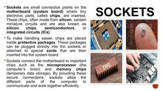 SOCKETS
 Sockets are small connection points on the
motherboard (system board) where tiny
electronic parts, called chips, are inserted.
These chips, often made from silicon, contain
miniature circuits and are also known as
silicon chips, semiconductors, or
integrated circuits (ICs).
 To make handling easier, chips are placed
inside protective packages. These packages
can be plugged directly into the sockets or
attached to special cards that are then
inserted into the system board.
 Sockets connect the motherboard to important
chips such as the microprocessor (the
computer’s brain) and memory chips
(temporary data storage). By providing these
secure connections, sockets allow the
different parts of the computer to
communicate and work together efficiently.
 