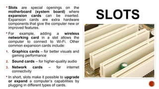 SLOTS
 Slots are special openings on the
motherboard (system board) where
expansion cards can be inserted.
Expansion cards are extra hardware
components that give the computer new or
improved features.
 For example, adding a wireless
networking card in a slot allows the
computer to connect to Wi-Fi. Other
common expansion cards include:
1. Graphics cards – for better visuals and
gaming performance
2. Sound cards – for higher-quality audio
3. Network cards – for internet
connectivity
 In short, slots make it possible to upgrade
or expand a computer’s capabilities by
plugging in different types of cards.
 