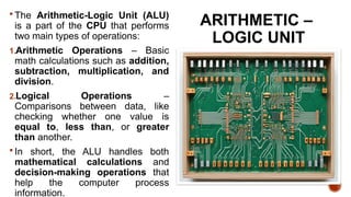 ARITHMETIC –
LOGIC UNIT
 The Arithmetic-Logic Unit (ALU)
is a part of the CPU that performs
two main types of operations:
1.Arithmetic Operations – Basic
math calculations such as addition,
subtraction, multiplication, and
division.
2.Logical Operations –
Comparisons between data, like
checking whether one value is
equal to, less than, or greater
than another.
 In short, the ALU handles both
mathematical calculations and
decision-making operations that
help the computer process
information.
 