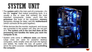 SYSTEM UNIT
 The system unit is the main part of a computer—it’s
like the “engine” that makes everything work. It is
usually a box or case that contains the most
important components. Inside, you’ll find the
processor (the brain of the computer), memory
(temporary storage for data), and the motherboard
(which connects all the parts together).
 While devices like the monitor, keyboard, and mouse
are connected to the system unit, they are not part
of it. The system unit is the one that does all the
processing and handles the tasks you want the
computer to do.
 System units come in different sizes and forms.
Large ones are used for powerful desktop
computers, while smaller ones are built into laptops
and tablets. No matter the size, all system units
serve the same purpose—running and controlling
the computer.
 