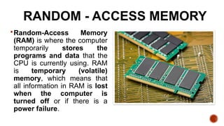 RANDOM - ACCESS MEMORY
Random-Access Memory
(RAM) is where the computer
temporarily stores the
programs and data that the
CPU is currently using. RAM
is temporary (volatile)
memory, which means that
all information in RAM is lost
when the computer is
turned off or if there is a
power failure.
 