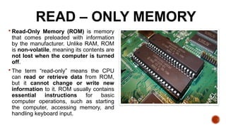 READ – ONLY MEMORY
 Read-Only Memory (ROM) is memory
that comes preloaded with information
by the manufacturer. Unlike RAM, ROM
is non-volatile, meaning its contents are
not lost when the computer is turned
off.
 The term “read-only” means the CPU
can read or retrieve data from ROM,
but it cannot change or write new
information to it. ROM usually contains
essential instructions for basic
computer operations, such as starting
the computer, accessing memory, and
handling keyboard input.
 