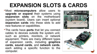 EXPANSION SLOTS & CARDS
Most microcomputers allow users to
upgrade or expand their systems using
expansion slots on the motherboard
(system board). Users can insert optional
expansion cards into these slots to add
new features or capabilities.
The cards have ports that let you connect
cables to devices outside the system unit,
such as printers, monitors, or network
equipment. There are many different types
of expansion cards, including graphics
cards, sound cards, and network cards,
each adding a specific function to the
computer.
 