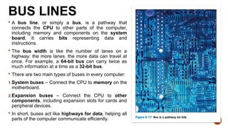 BUS LINES
 A bus line, or simply a bus, is a pathway that
connects the CPU to other parts of the computer,
including memory and components on the system
board. It carries bits representing data and
instructions.
 The bus width is like the number of lanes on a
highway: the more lanes, the more data can travel at
once. For example, a 64-bit bus can carry twice as
much information at a time as a 32-bit bus.
 There are two main types of buses in every computer:
1.System buses – Connect the CPU to memory on the
motherboard.
2.Expansion buses – Connect the CPU to other
components, including expansion slots for cards and
peripheral devices.
 In short, buses act like highways for data, helping all
parts of the computer communicate efficiently.
 