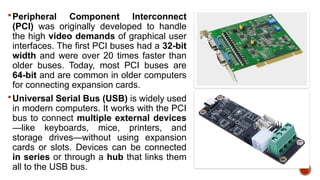 Peripheral Component Interconnect
(PCI) was originally developed to handle
the high video demands of graphical user
interfaces. The first PCI buses had a 32-bit
width and were over 20 times faster than
older buses. Today, most PCI buses are
64-bit and are common in older computers
for connecting expansion cards.
Universal Serial Bus (USB) is widely used
in modern computers. It works with the PCI
bus to connect multiple external devices
—like keyboards, mice, printers, and
storage drives—without using expansion
cards or slots. Devices can be connected
in series or through a hub that links them
all to the USB bus.
 