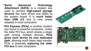 Serial Advanced Technology
Attachment (SATA) is a modern bus
used to connect high-speed storage
devices like hard drives and SSDs to
the system board. It is much faster
than USB 2.0 and is now widely
adopted in most computers.
PCI Express (PCIe) is another modern
bus found in powerful computers. Unlike
the older PCI bus, which shares a single
path among multiple devices, PCIe
gives each device its own dedicated
path, allowing much faster data transfer.
PCIe is gradually replacing the older
PCI bus in new computers.
 