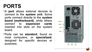 PORTS
A port allows external devices to
connect to the system unit. Some
ports connect directly to the system
board (motherboard), while others
connect to expansion cards
inserted into slots on the system
board.
Ports can be standard, found on
most computers, or specialized,
designed for specific devices or
purposes.
 