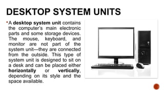 DESKTOP SYSTEM UNITS
A desktop system unit contains
the computer’s main electronic
parts and some storage devices.
The mouse, keyboard, and
monitor are not part of the
system unit—they are connected
from the outside. This type of
system unit is designed to sit on
a desk and can be placed either
horizontally or vertically,
depending on its style and the
space available.
 