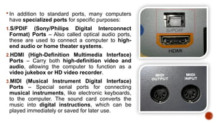  In addition to standard ports, many computers
have specialized ports for specific purposes:
1.S/PDIF (Sony/Philips Digital Interconnect
Format) Ports – Also called optical audio ports,
these are used to connect a computer to high-
end audio or home theater systems.
2.HDMI (High-Definition Multimedia Interface)
Ports – Carry both high-definition video and
audio, allowing the computer to function as a
video jukebox or HD video recorder.
3.MIDI (Musical Instrument Digital Interface)
Ports – Special serial ports for connecting
musical instruments, like electronic keyboards,
to the computer. The sound card converts the
music into digital instructions, which can be
played immediately or saved for later use.
 