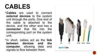 CABLES
Cables are used to connect
external devices to the system
unit through the ports. One end of
the cable is attached to the
device, and the other end has a
connector that fits into the
corresponding port on the system
unit.
In short, cables act as the link
between devices and the
computer, allowing data and
signals to flow between them.
 