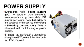 Computers need direct current
(DC) to operate their electronic
components and process data. DC
power can come from batteries or
be supplied indirectly by converting
alternating current (AC) from a
standard wall outlet using a power
supply.
In short, the computer’s electronics
always use DC, even if the source is
AC from the wall.
POWER SUPPLY
 