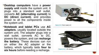  Desktop computers have a power
supply unit inside the system unit. It
plugs into a standard wall outlet,
converts AC (alternating current) to
DC (direct current), and provides
power to all the components inside
the system unit.
 Notebook and tablet PCs use AC
adapters, usually located outside the
system unit. The adapter plugs into a
wall outlet, converts AC to DC,
powers the system, and can recharge
the battery. These devices can run
on either the AC adapter or the
battery, which typically lasts four to
six hours before needing a recharge.
 