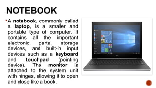 NOTEBOOK
A notebook, commonly called
a laptop, is a smaller and
portable type of computer. It
contains all the important
electronic parts, storage
devices, and built-in input
devices such as a keyboard
and touchpad (pointing
device). The monitor is
attached to the system unit
with hinges, allowing it to open
and close like a book.
 